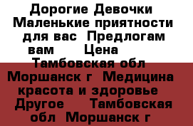 Дорогие Девочки! Маленькие приятности для вас! Предлогам вам... › Цена ­ 300 - Тамбовская обл., Моршанск г. Медицина, красота и здоровье » Другое   . Тамбовская обл.,Моршанск г.